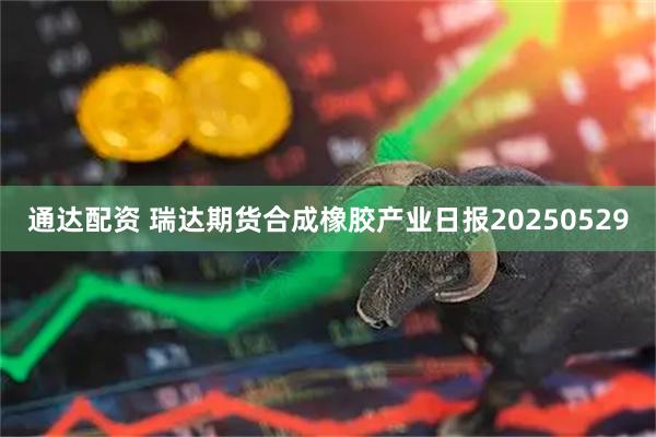 通达配资 瑞达期货合成橡胶产业日报20250529