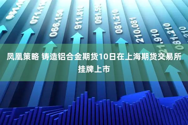 凤凰策略 铸造铝合金期货10日在上海期货交易所挂牌上市