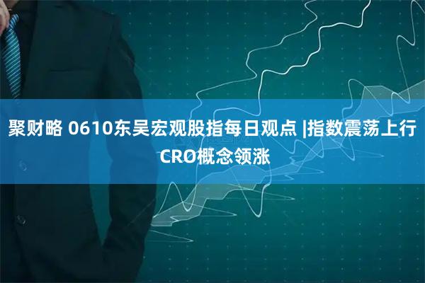 聚财略 0610东吴宏观股指每日观点 |指数震荡上行 CRO概念领涨
