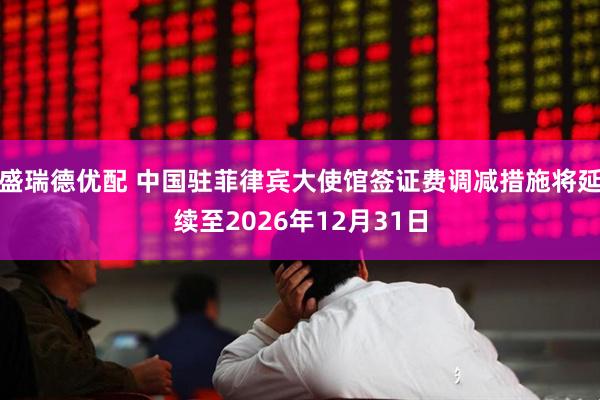 盛瑞德优配 中国驻菲律宾大使馆签证费调减措施将延续至2026年12月31日