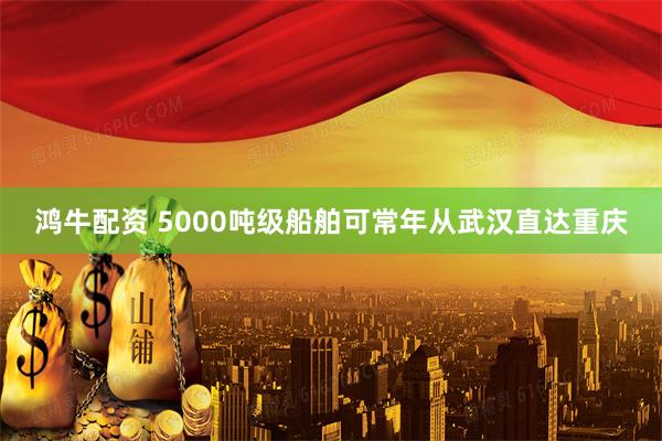 鸿牛配资 5000吨级船舶可常年从武汉直达重庆
