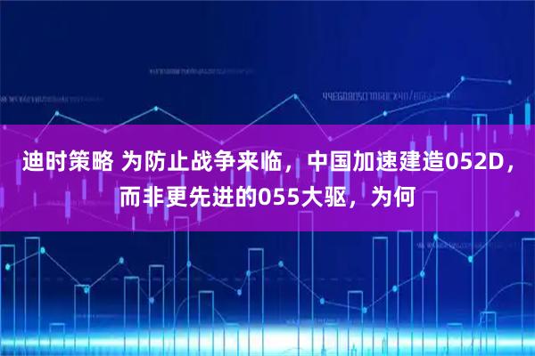 迪时策略 为防止战争来临，中国加速建造052D，而非更先进的055大驱，为何