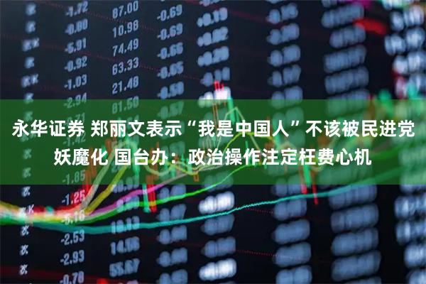 永华证券 郑丽文表示“我是中国人”不该被民进党妖魔化 国台办：政治操作注定枉费心机