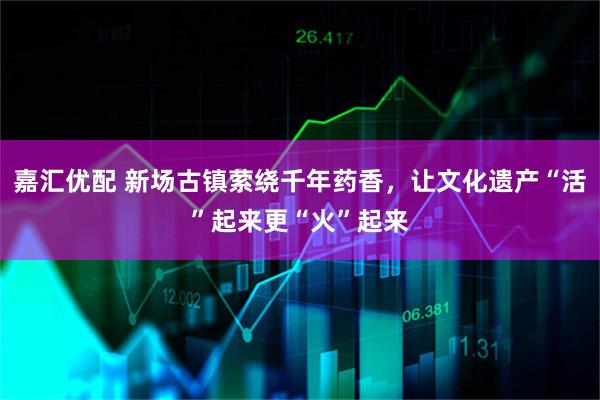 嘉汇优配 新场古镇萦绕千年药香，让文化遗产“活”起来更“火”起来