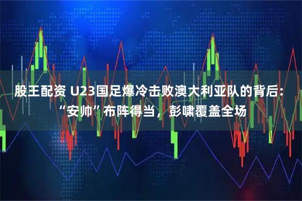 股王配资 U23国足爆冷击败澳大利亚队的背后: “安帅”布阵得当，彭啸覆盖全场