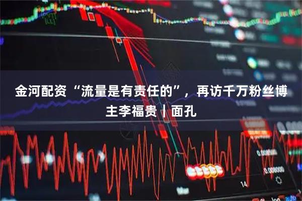 金河配资 “流量是有责任的”，再访千万粉丝博主李福贵｜面孔