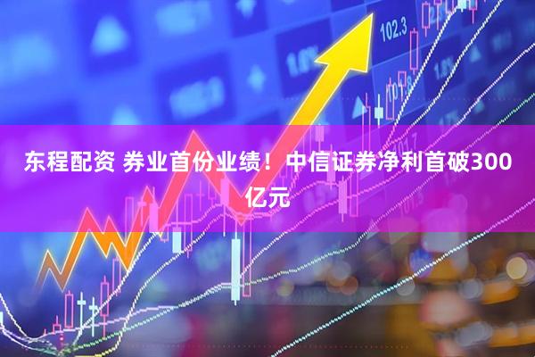 东程配资 券业首份业绩！中信证券净利首破300亿元