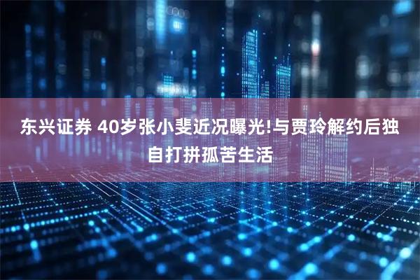 东兴证券 40岁张小斐近况曝光!与贾玲解约后独自打拼孤苦生活