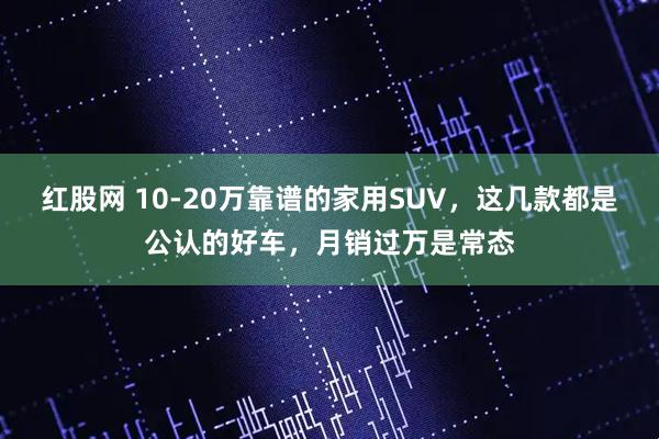 红股网 10-20万靠谱的家用SUV，这几款都是公认的好车，月销过万是常态