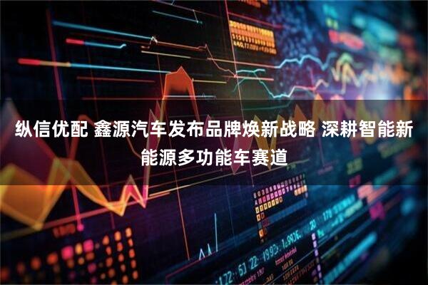 纵信优配 鑫源汽车发布品牌焕新战略 深耕智能新能源多功能车赛道