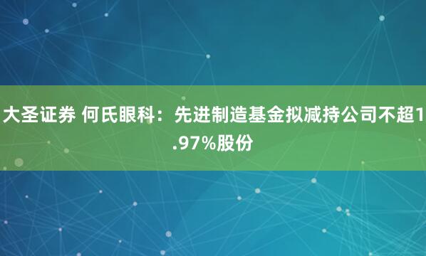 大圣证券 何氏眼科：先进制造基金拟减持公司不超1.97%股份