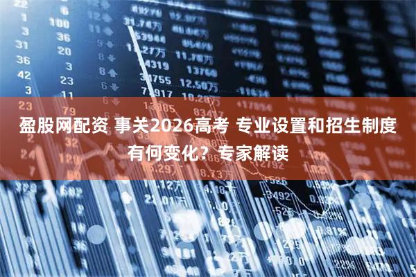 盈股网配资 事关2026高考 专业设置和招生制度有何变化？专家解读