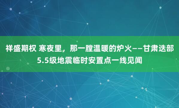 祥盛期权 寒夜里，那一膛温暖的炉火——甘肃迭部5.5级地震临时安置点一线见闻