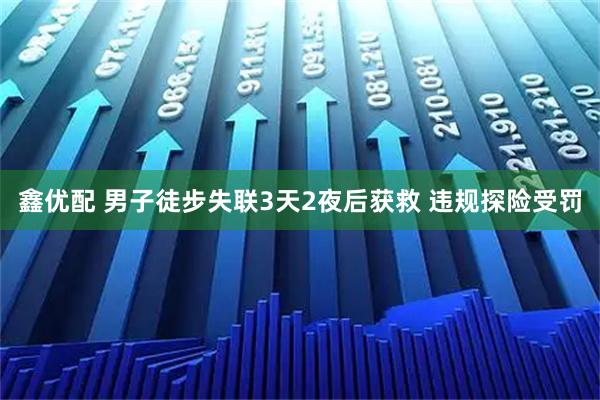 鑫优配 男子徒步失联3天2夜后获救 违规探险受罚