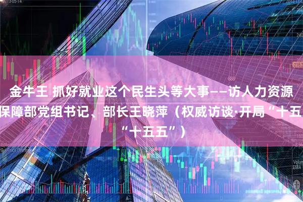 金牛王 抓好就业这个民生头等大事——访人力资源社会保障部党组书记、部长王晓萍（权威访谈·开局“十五五”）