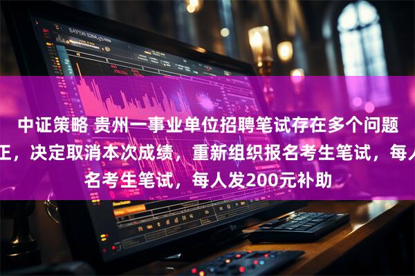中证策略 贵州一事业单位招聘笔试存在多个问题，影响公平公正，决定取消本次成绩，重新组织报名考生笔试，每人发200元补助