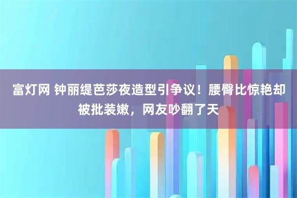 富灯网 钟丽缇芭莎夜造型引争议!腰臀比惊艳却被批装嫩,网友吵翻了天