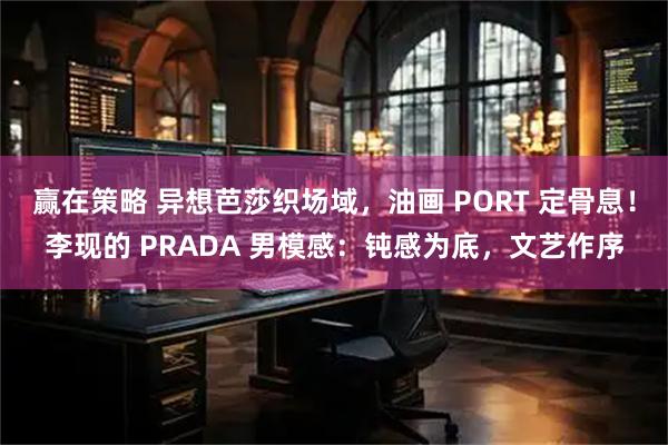 赢在策略 异想芭莎织场域，油画 PORT 定骨息！李现的 PRADA 男模感：钝感为底，文艺作序