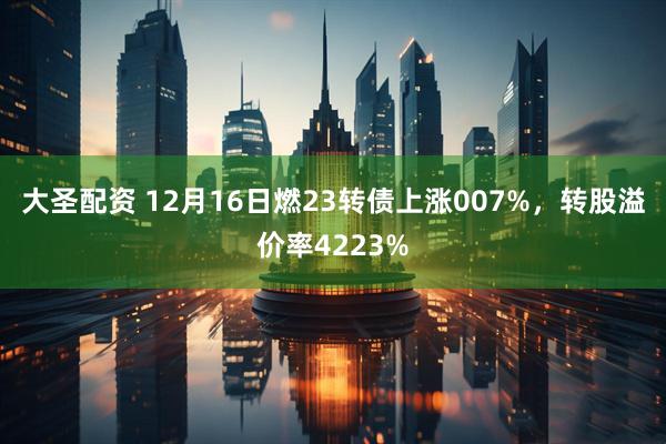 大圣配资 12月16日燃23转债上涨007%，转股溢价率4223%