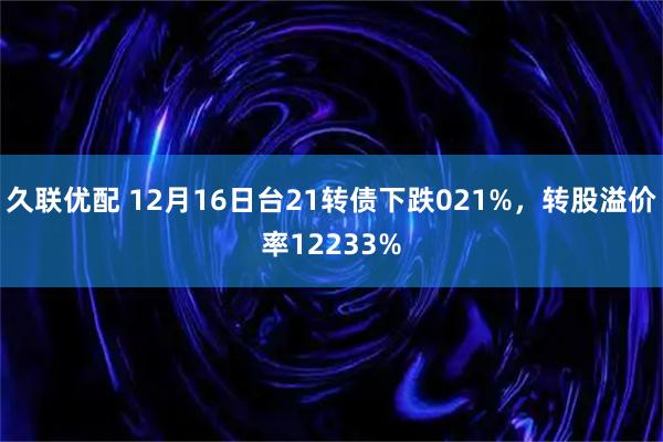 久联优配 12月16日台21转债下跌021%，转股溢价率12233%