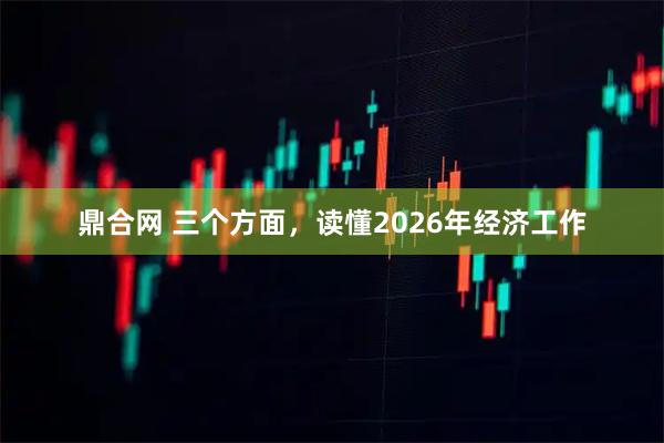 鼎合网 三个方面，读懂2026年经济工作