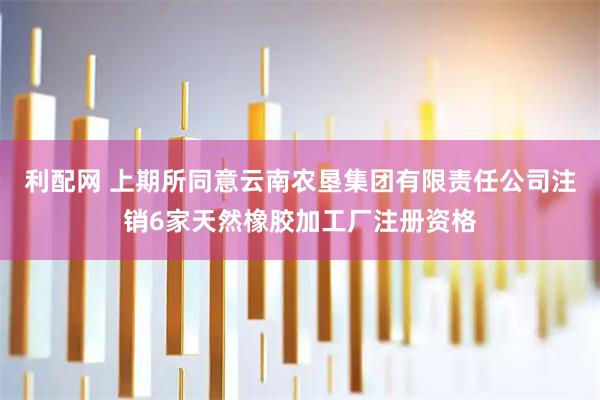 利配网 上期所同意云南农垦集团有限责任公司注销6家天然橡胶加工厂注册资格