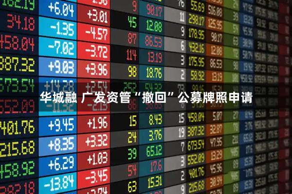 华城融 广发资管“撤回”公募牌照申请