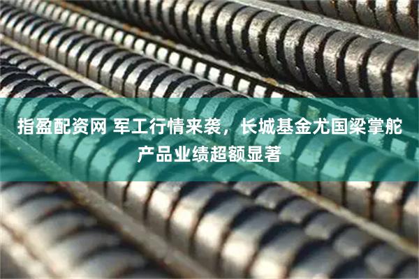 指盈配资网 军工行情来袭，长城基金尤国梁掌舵产品业绩超额显著