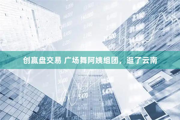创赢盘交易 广场舞阿姨组团，逛了云南