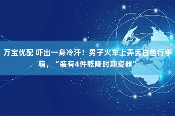 万宝优配 吓出一身冷汗！男子火车上弄丢白色行李箱，“装有4件乾隆时期瓷器”