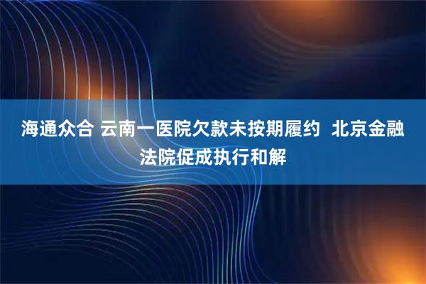海通众合 云南一医院欠款未按期履约  北京金融法院促成执行和解
